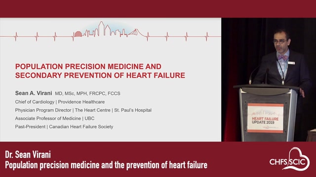POPULATION PRECISION MEDICINE AND SECONDARY PREVENTION OF HEART FAILURESean A. ViraniMD, MSc, MPH, FRCPC, FCCSChief of Cardiology | Providence HealthcarePhysician Program Director | The Heart Centre | St. Paul’s HospitalAssociate Professor of Medicine | UBCPast-President | Canadian Heart Failure Society